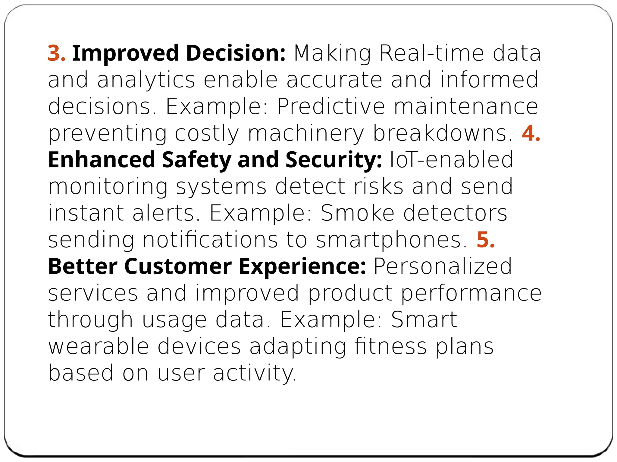 3. Improved Decision: Making Real-time data
and analytics enable accurate and informed
decisions. Example: Predictive maintenance
preventing costly machinery breakdowns. 4.
Enhanced Safety and Security: IoT-enabled
monitoring systems detect risks and send
instant alerts. Example: Smoke detectors
sending notifications to smartphones. 5.
Better Customer Experience: Personalized
services and improved product performance
through usage data. Example: Smart
wearable devices adapting fitness plans
based on user activity.
 