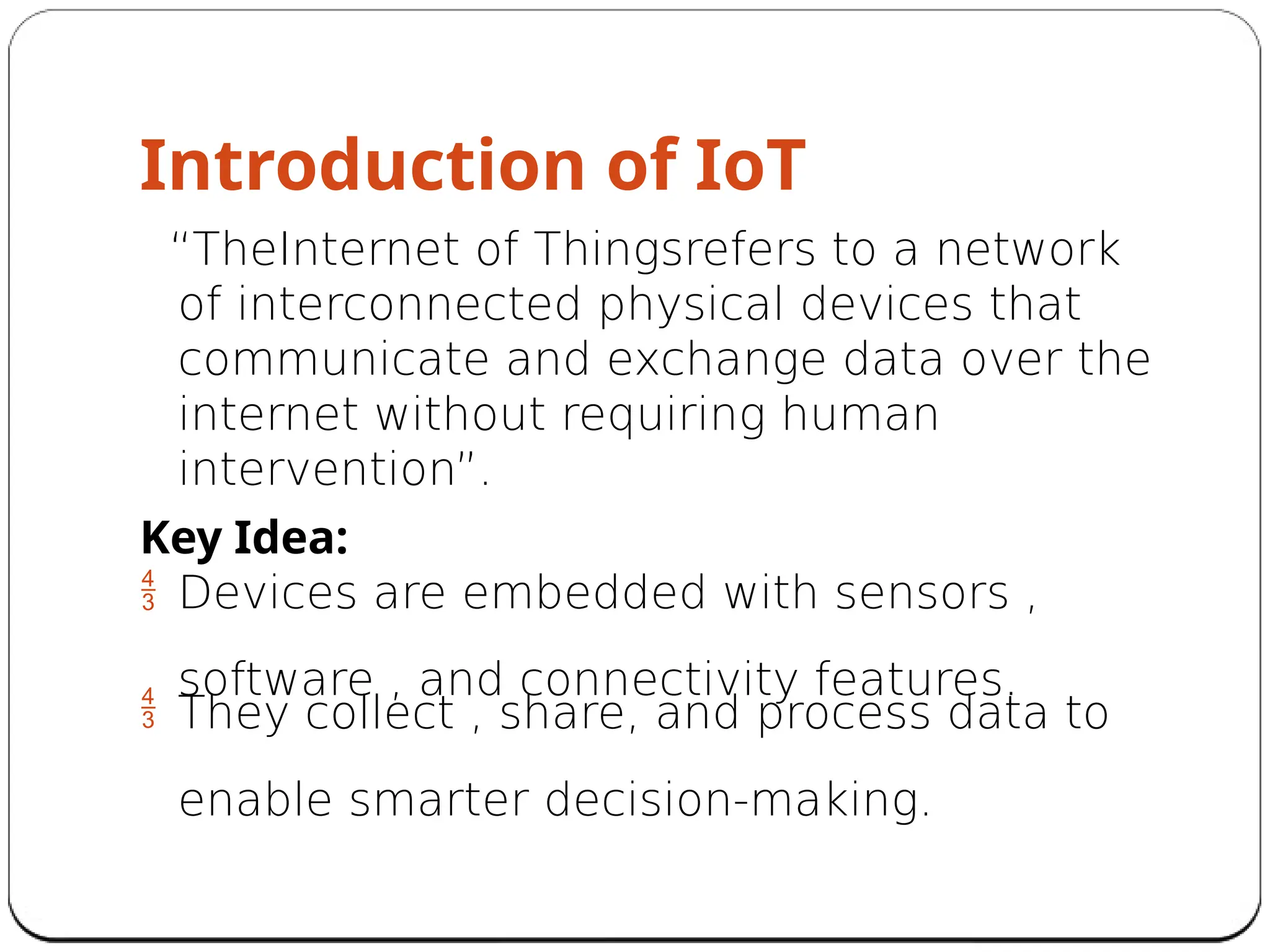 Introduction of IoT
“TheInternet of Thingsrefers to a network
of interconnected physical devices that
communicate and exchange data over the
internet without requiring human
intervention”.
Key Idea:
 Devices are embedded with sensors ,
software , and connectivity features.
 They collect , share, and process data to
enable smarter decision-making.
 