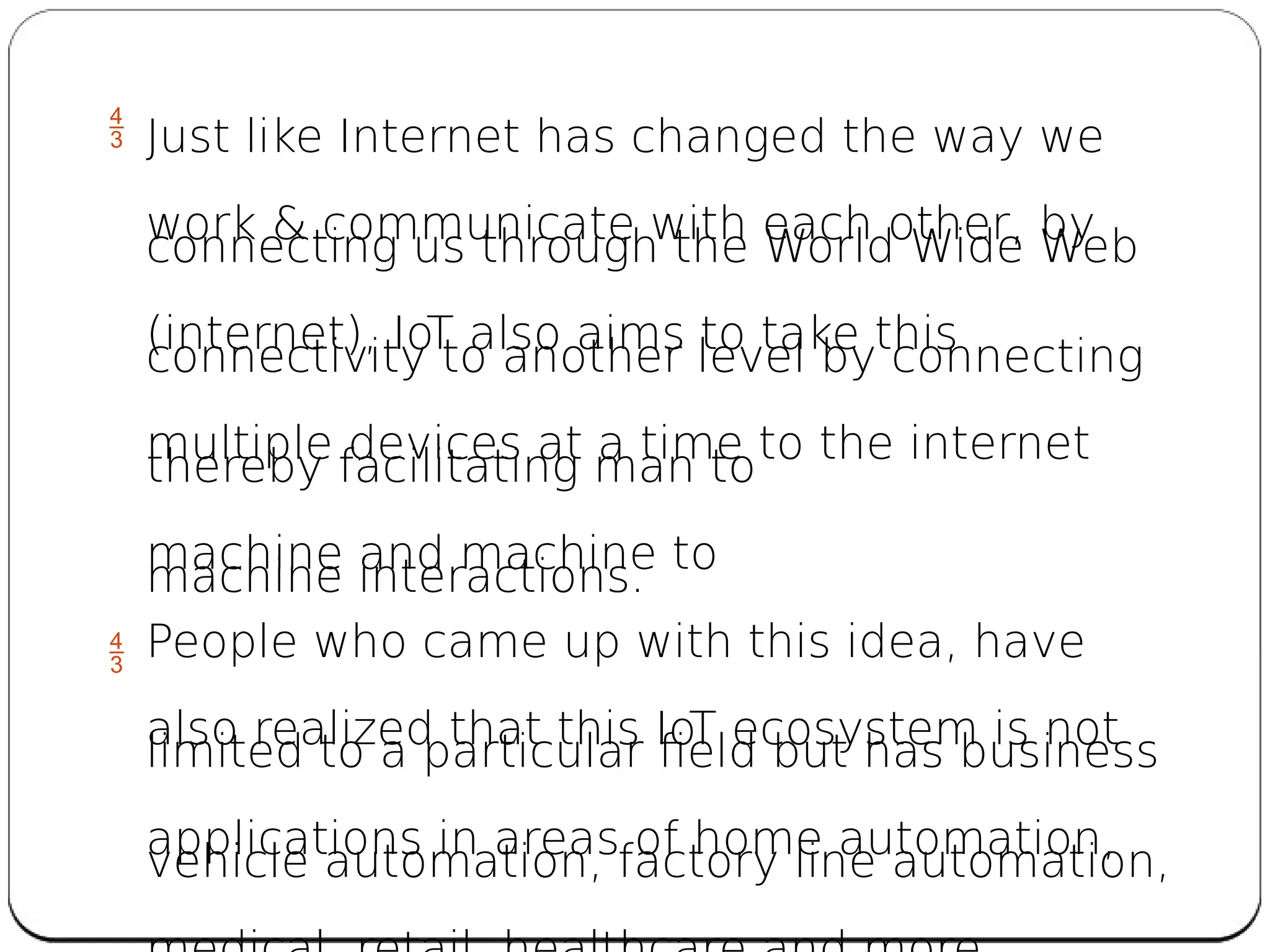  Just like Internet has changed the way we
work & communicate with each other, by
connecting us through the World Wide Web
(internet), IoT also aims to take this
connectivity to another level by connecting
multiple devices at a time to the internet
thereby facilitating man to
machine and machine to
machine interactions.
 People who came up with this idea, have
also realized that this IoT ecosystem is not
limited to a particular field but has business
applications in areas of home automation,
vehicle automation, factory line automation,
 