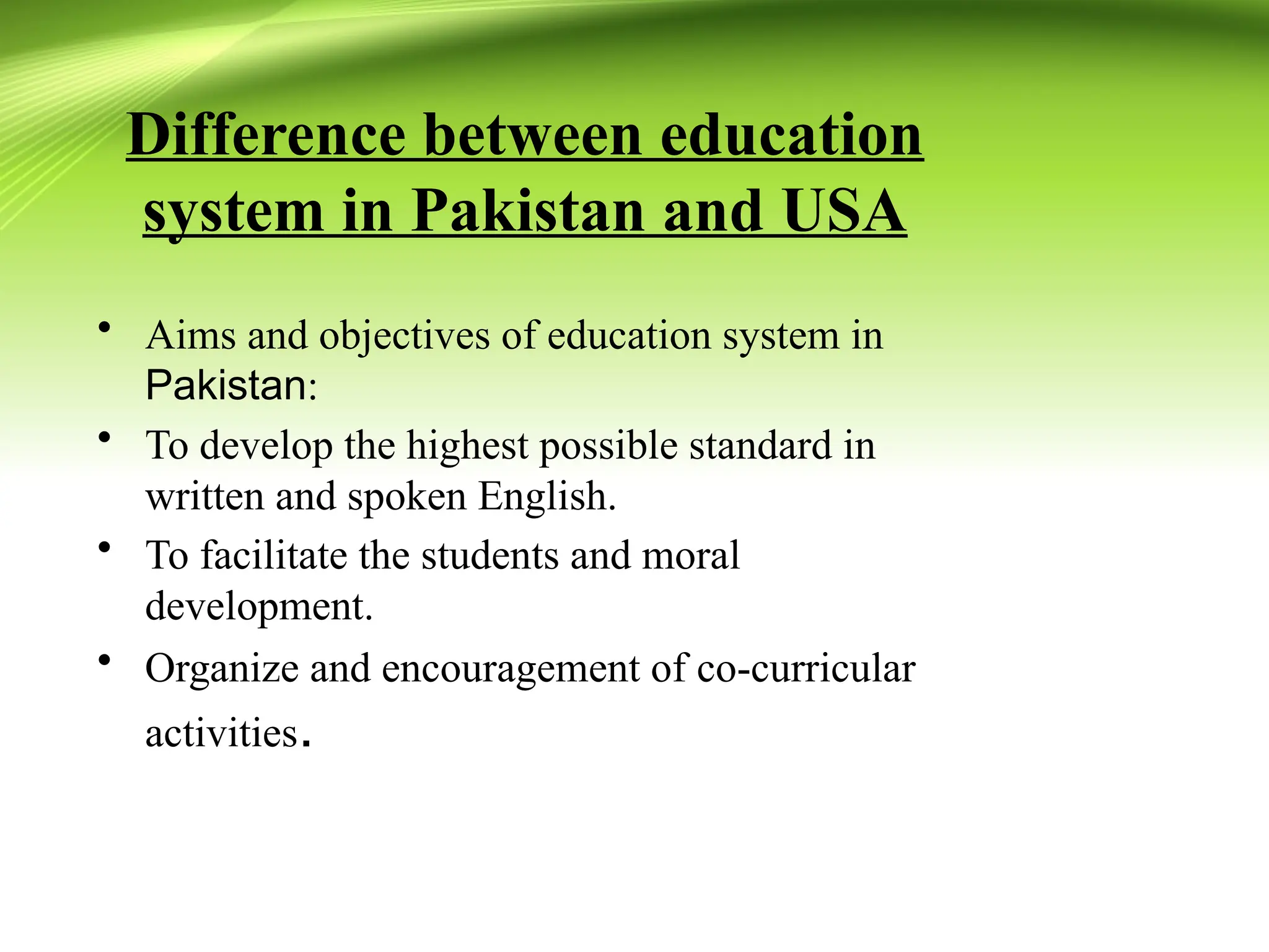 Difference between education
system in Pakistan and USA
• Aims and objectives of education system in
Pakistan:
• To develop the highest possible standard in
written and spoken English.
• To facilitate the students and moral
development.
• Organize and encouragement of co-curricular
activities.
 