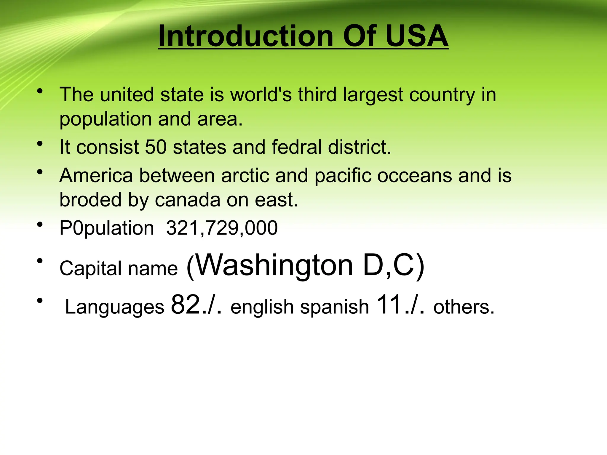 Introduction Of USA
• The united state is world's third largest country in
population and area.
• It consist 50 states and fedral district.
• America between arctic and pacific occeans and is
broded by canada on east.
• P0pulation 321,729,000
• Capital name (Washington D,C)
• Languages 82./. english spanish 11./. others.
 