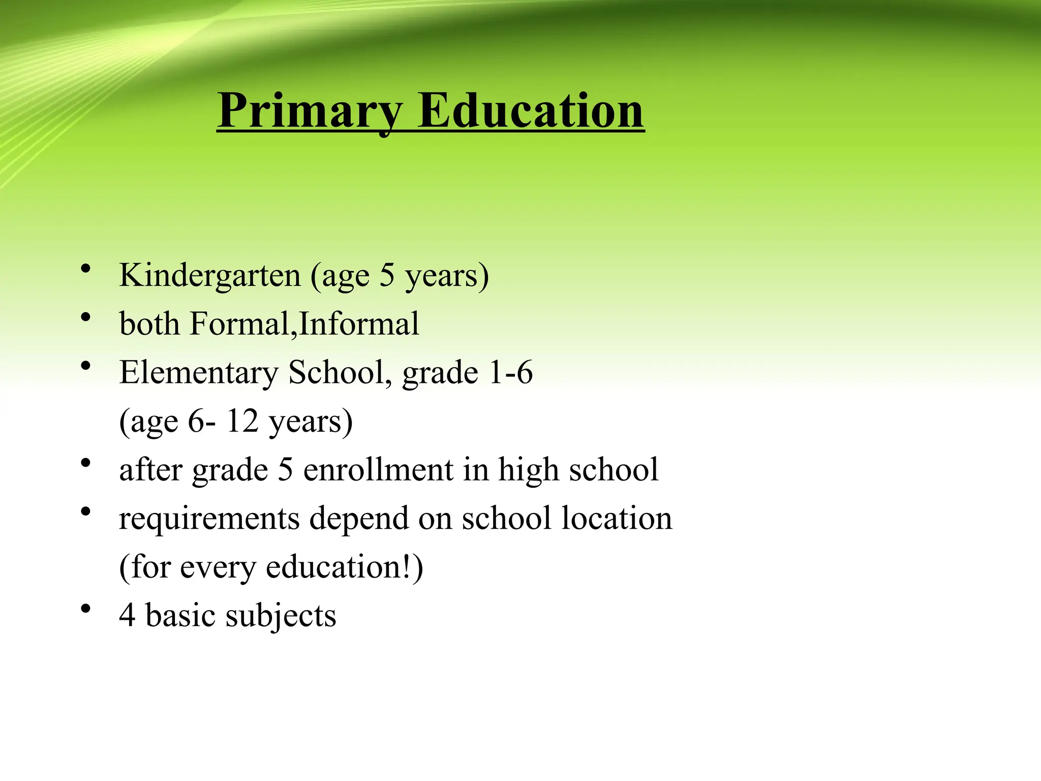 Primary Education
• Kindergarten (age 5 years)
• both Formal,Informal
• Elementary School, grade 1-6
(age 6- 12 years)
• after grade 5 enrollment in high school
• requirements depend on school location
(for every education!)
• 4 basic subjects
 