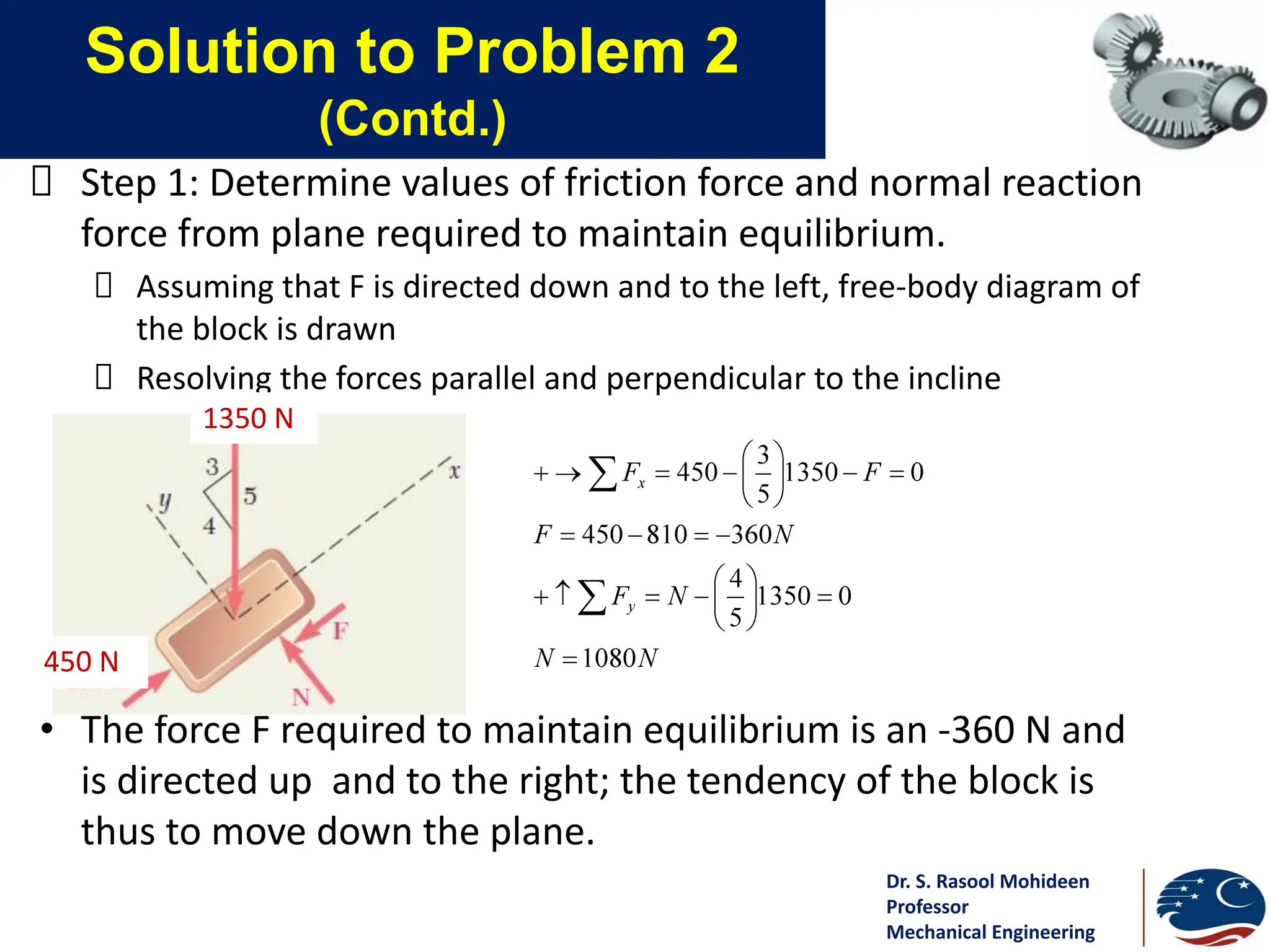 Dr. S. Rasool Mohideen
Professor
Mechanical Engineering
Solution to Problem 2
(Contd.)
Step 1: Determine values of friction force and normal reaction
force from plane required to maintain equilibrium.
Assuming that F is directed down and to the left, free-body diagram of
the block is drawn
Resolving the forces parallel and perpendicular to the incline
• The force F required to maintain equilibrium is an -360 N and
is directed up and to the right; the tendency of the block is
thus to move down the plane.
1350 N
450 N
 
