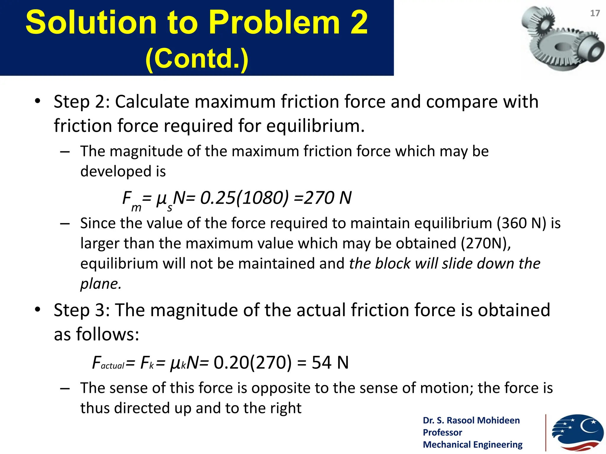 Dr. S. Rasool Mohideen
Professor
Mechanical Engineering
Solution to Problem 2
(Contd.)
• Step 2: Calculate maximum friction force and compare with
friction force required for equilibrium.
– The magnitude of the maximum friction force which may be
developed is
Fm
= μs
N= 0.25(1080) =270 N
– Since the value of the force required to maintain equilibrium (360 N) is
larger than the maximum value which may be obtained (270N),
equilibrium will not be maintained and the block will slide down the
plane.
• Step 3: The magnitude of the actual friction force is obtained
as follows:
Factual= Fk = μkN= 0.20(270) = 54 N
– The sense of this force is opposite to the sense of motion; the force is
thus directed up and to the right
17
 