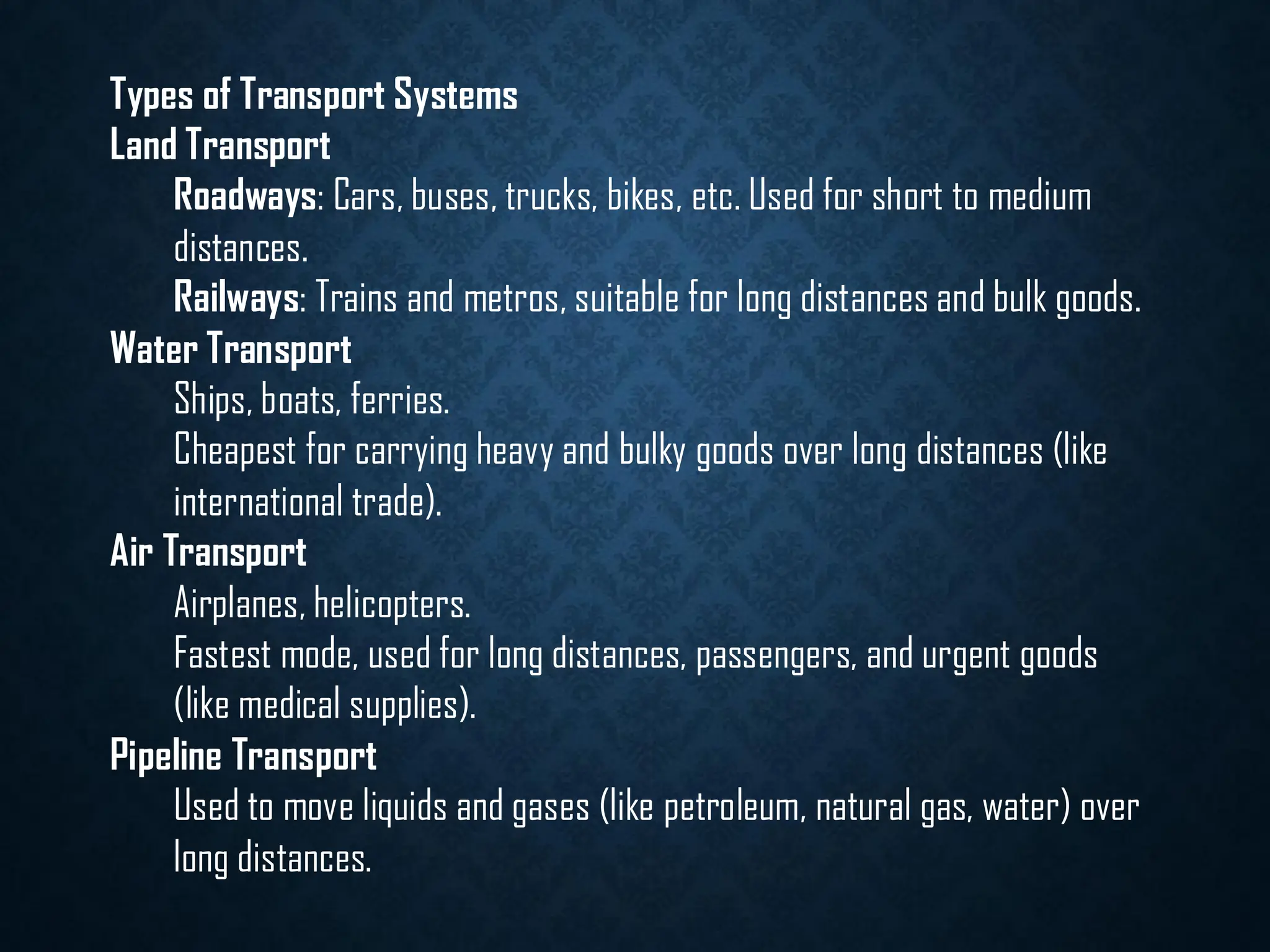 Types of Transport Systems
Land Transport
Roadways: Cars, buses, trucks, bikes, etc. Used for short to medium
distances.
Railways: Trains and metros, suitable for long distances and bulk goods.
Water Transport
Ships, boats, ferries.
Cheapest for carrying heavy and bulky goods over long distances (like
international trade).
Air Transport
Airplanes, helicopters.
Fastest mode, used for long distances, passengers, and urgent goods
(like medical supplies).
Pipeline Transport
Used to move liquids and gases (like petroleum, natural gas, water) over
long distances.
 