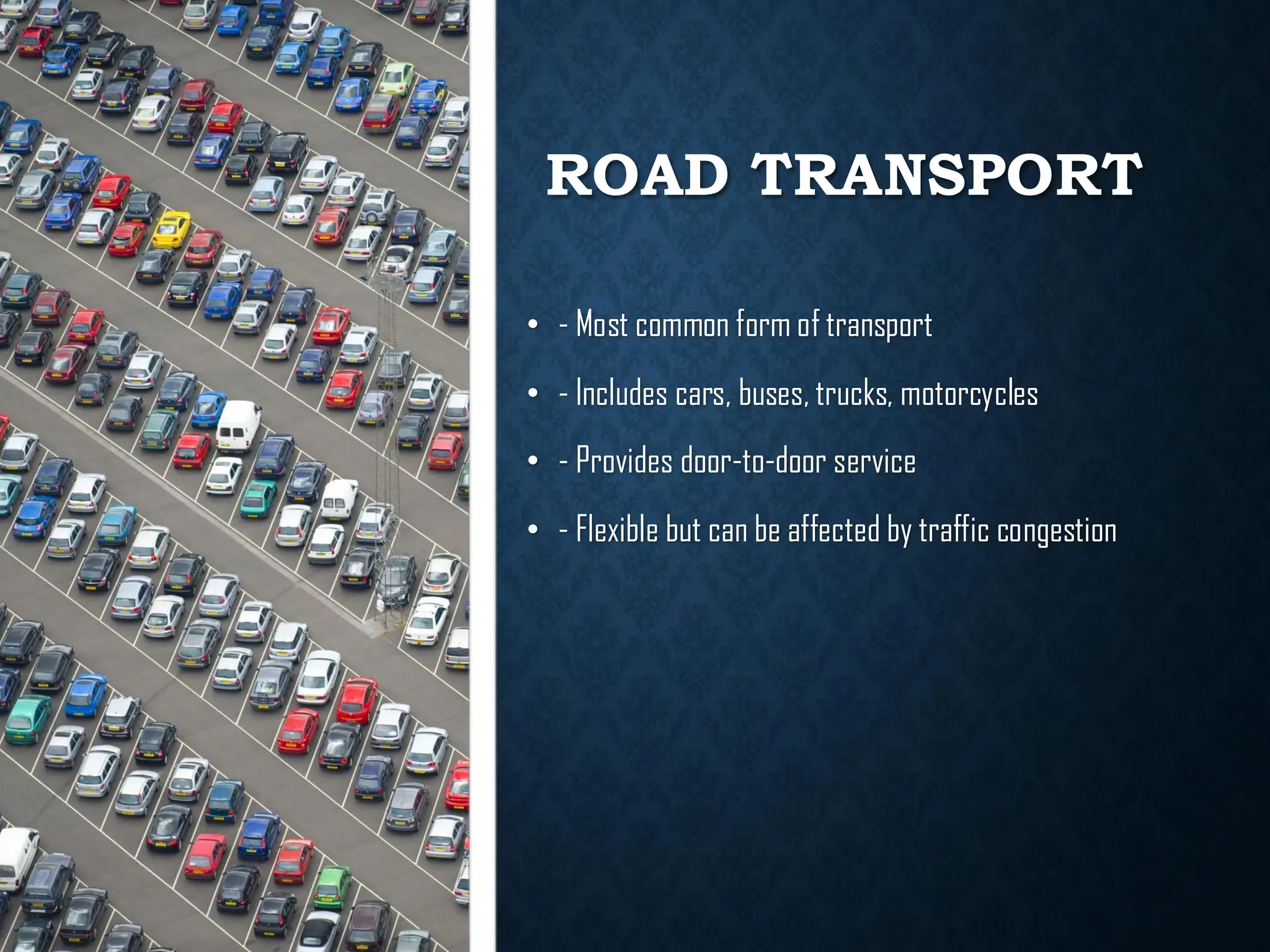 ROAD TRANSPORT
• - Most common form of transport
• - Includes cars, buses, trucks, motorcycles
• - Provides door-to-door service
• - Flexible but can be affected by traffic congestion
 