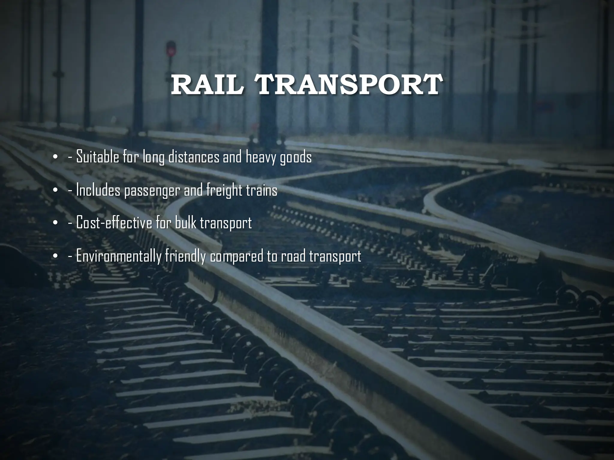 RAIL TRANSPORT
• - Suitable for long distances and heavy goods
• - Includes passenger and freight trains
• - Cost-effective for bulk transport
• - Environmentally friendly compared to road transport
 