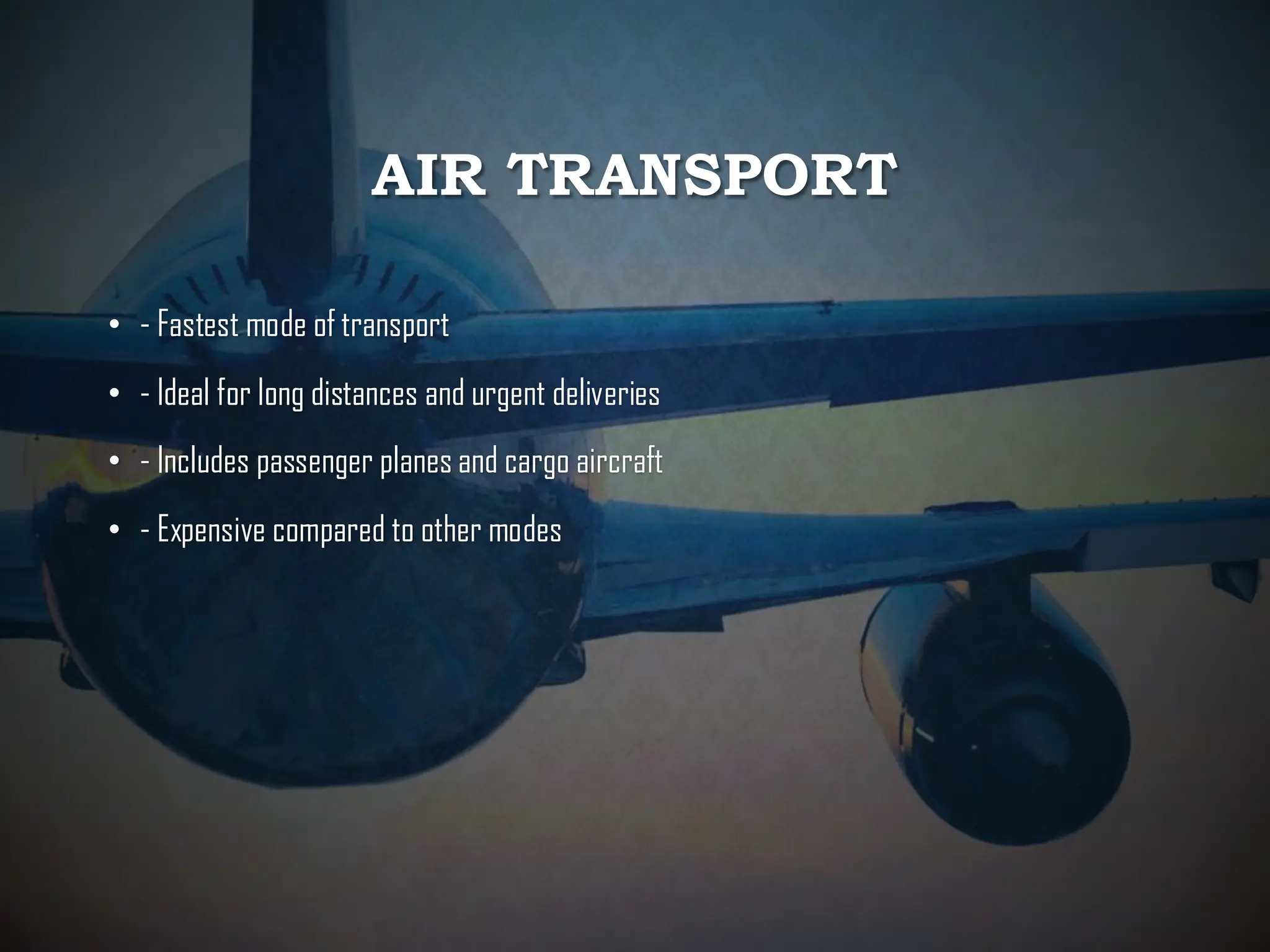 AIR TRANSPORT
• - Fastest mode of transport
• - Ideal for long distances and urgent deliveries
• - Includes passenger planes and cargo aircraft
• - Expensive compared to other modes
 