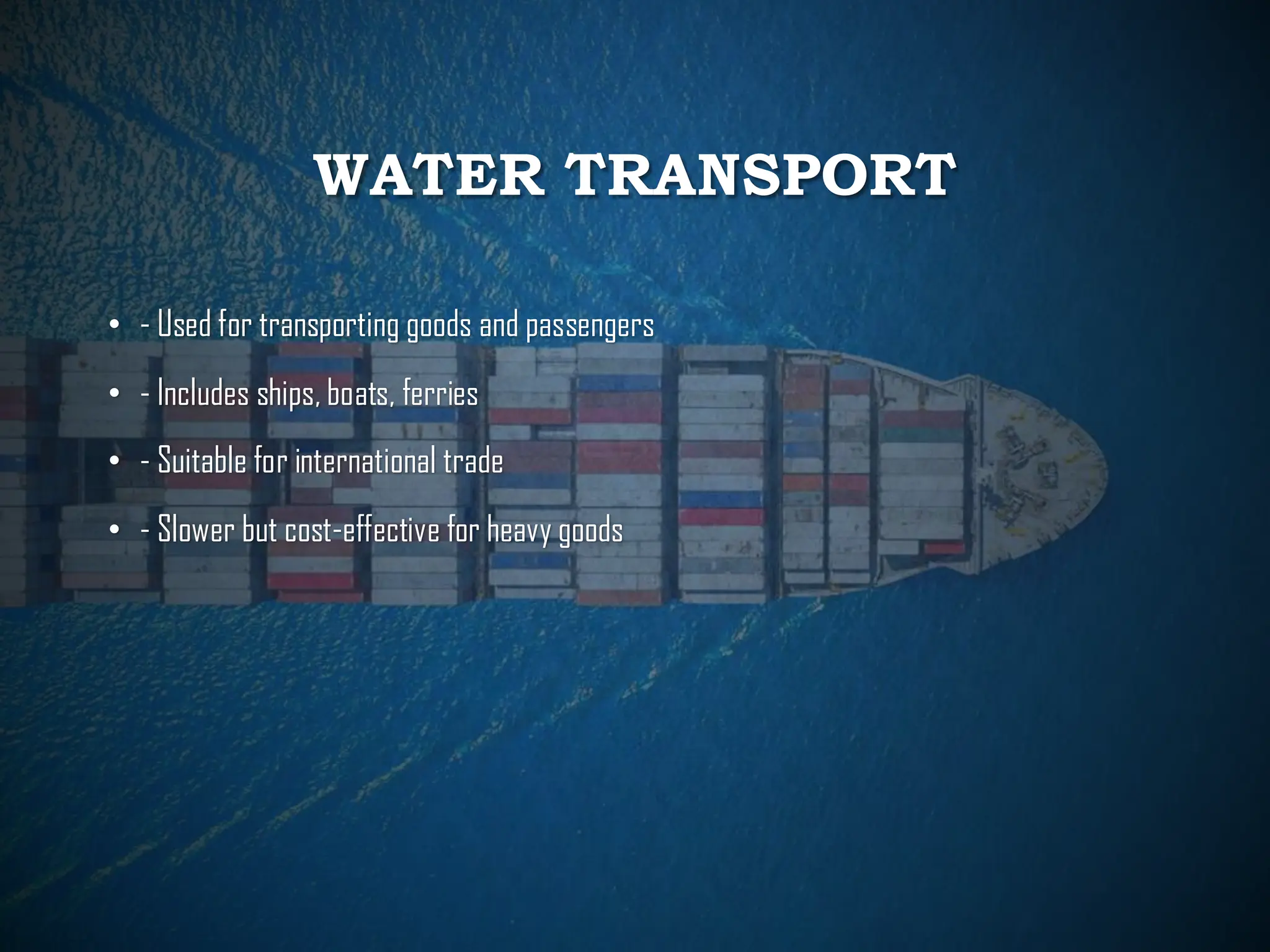 WATER TRANSPORT
• - Used for transporting goods and passengers
• - Includes ships, boats, ferries
• - Suitable for international trade
• - Slower but cost-effective for heavy goods
 
