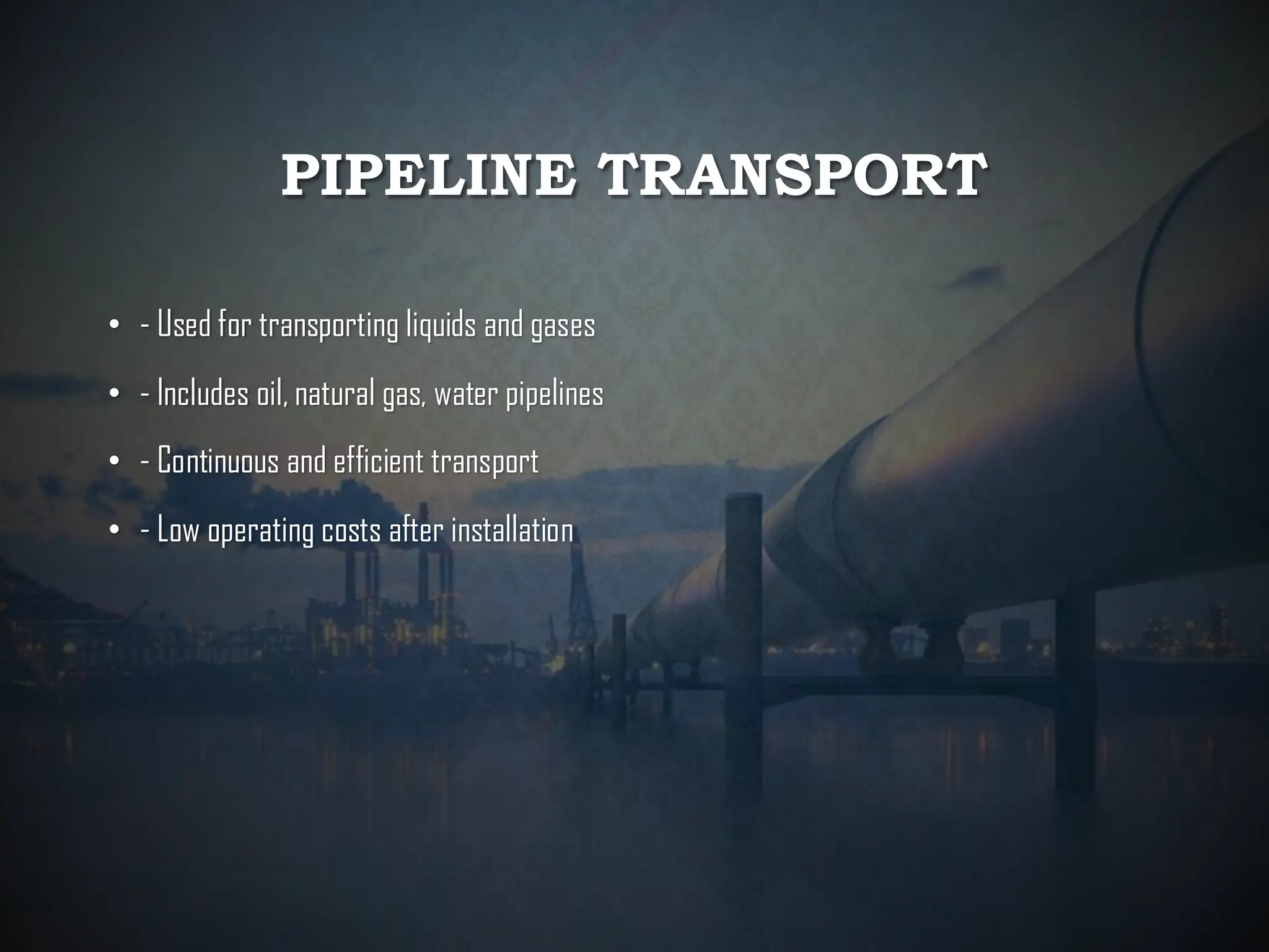 PIPELINE TRANSPORT
• - Used for transporting liquids and gases
• - Includes oil, natural gas, water pipelines
• - Continuous and efficient transport
• - Low operating costs after installation
 