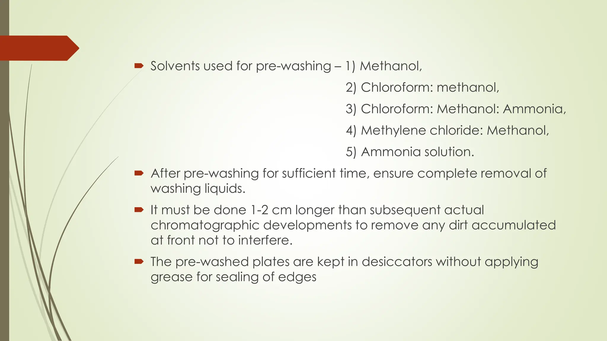  Solvents used for pre-washing – 1) Methanol,
2) Chloroform: methanol,
3) Chloroform: Methanol: Ammonia,
4) Methylene chloride: Methanol,
5) Ammonia solution.
 After pre-washing for sufficient time, ensure complete removal of
washing liquids.
 It must be done 1-2 cm longer than subsequent actual
chromatographic developments to remove any dirt accumulated
at front not to interfere.
 The pre-washed plates are kept in desiccators without applying
grease for sealing of edges
 