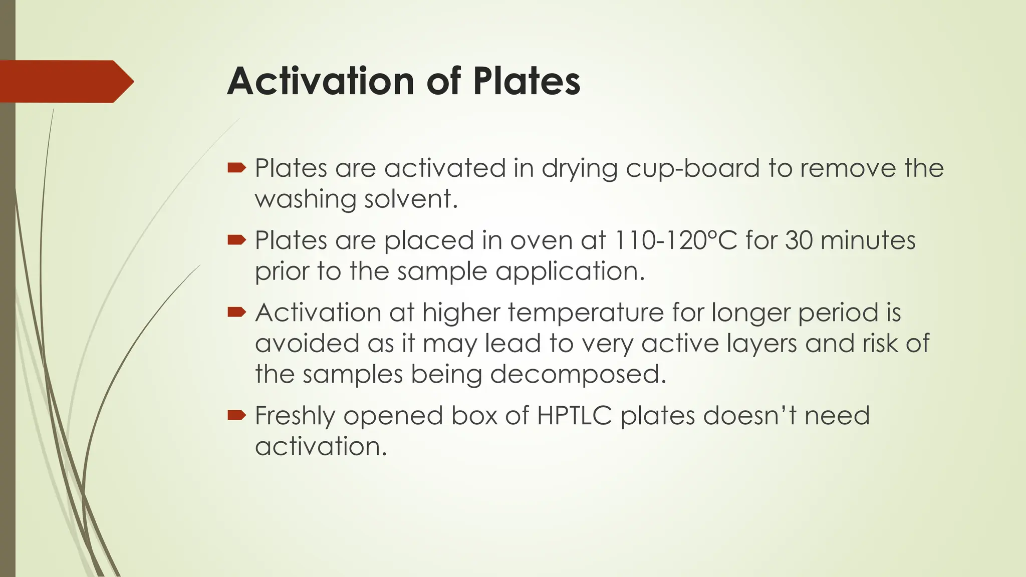 Activation of Plates
 Plates are activated in drying cup-board to remove the
washing solvent.
 Plates are placed in oven at 110-120°C for 30 minutes
prior to the sample application.
 Activation at higher temperature for longer period is
avoided as it may lead to very active layers and risk of
the samples being decomposed.
 Freshly opened box of HPTLC plates doesn’t need
activation.
 