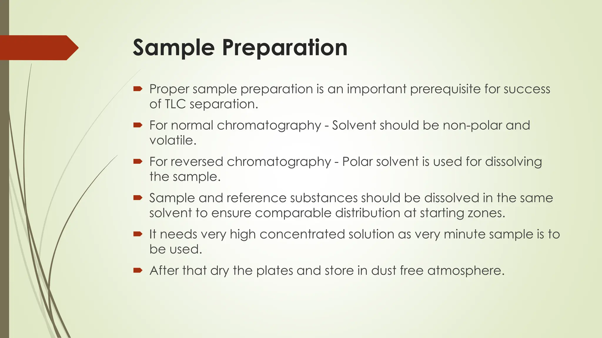 Sample Preparation
 Proper sample preparation is an important prerequisite for success
of TLC separation.
 For normal chromatography - Solvent should be non-polar and
volatile.
 For reversed chromatography - Polar solvent is used for dissolving
the sample.
 Sample and reference substances should be dissolved in the same
solvent to ensure comparable distribution at starting zones.
 It needs very high concentrated solution as very minute sample is to
be used.
 After that dry the plates and store in dust free atmosphere.
 