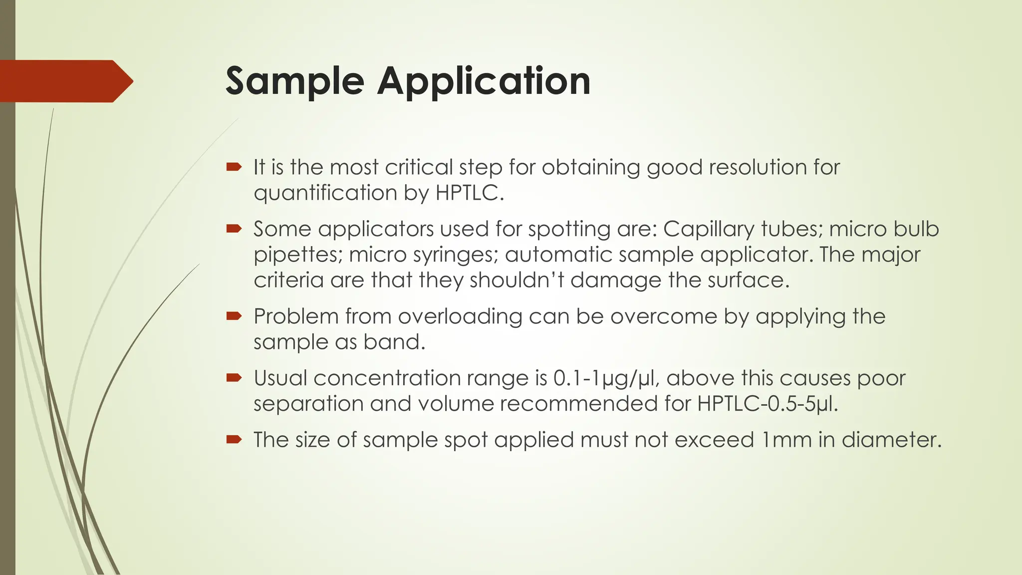 Sample Application
 It is the most critical step for obtaining good resolution for
quantification by HPTLC.
 Some applicators used for spotting are: Capillary tubes; micro bulb
pipettes; micro syringes; automatic sample applicator. The major
criteria are that they shouldn’t damage the surface.
 Problem from overloading can be overcome by applying the
sample as band.
 Usual concentration range is 0.1-1µg/µl, above this causes poor
separation and volume recommended for HPTLC-0.5-5µl.
 The size of sample spot applied must not exceed 1mm in diameter.
 