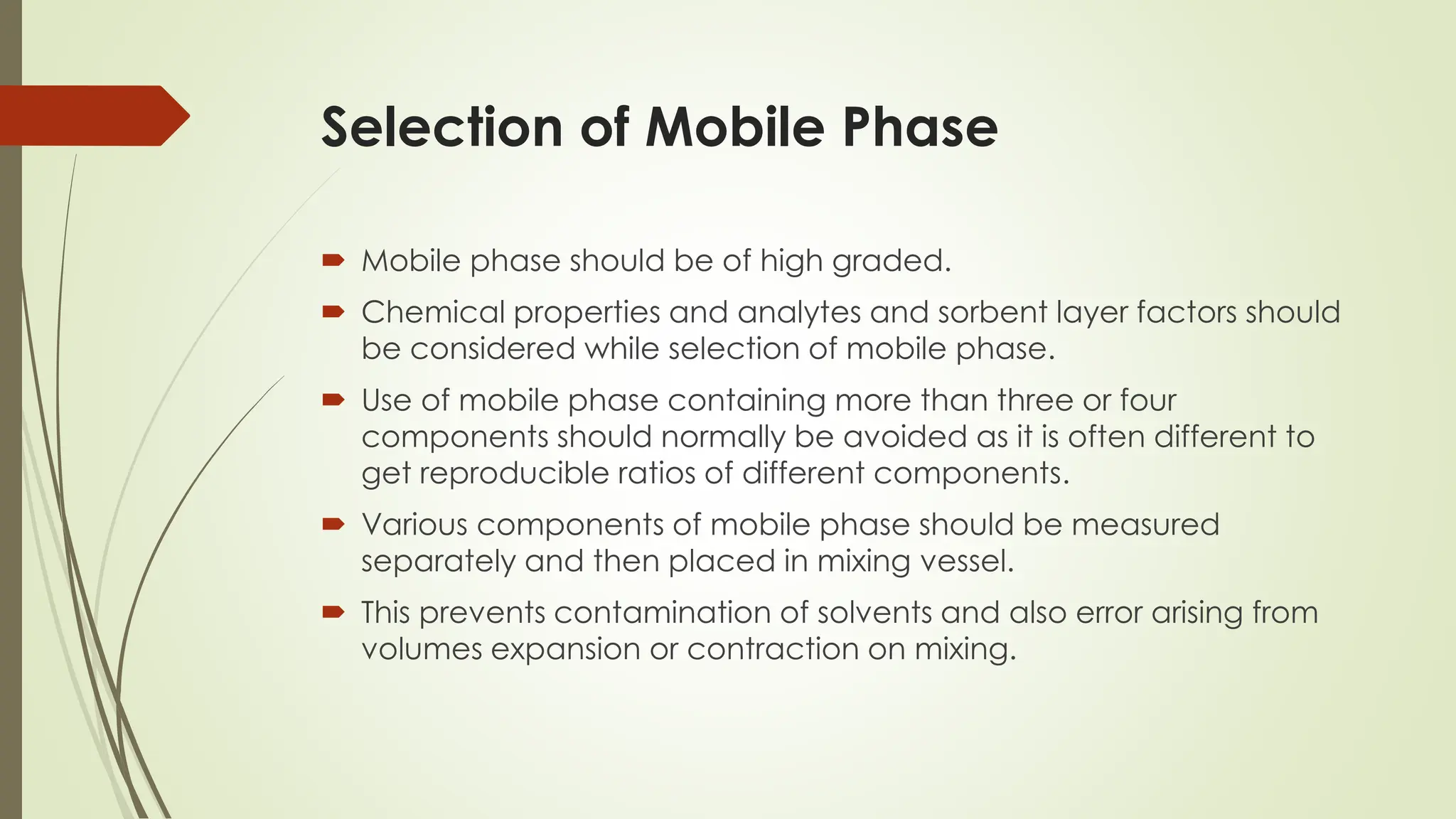 Selection of Mobile Phase
 Mobile phase should be of high graded.
 Chemical properties and analytes and sorbent layer factors should
be considered while selection of mobile phase.
 Use of mobile phase containing more than three or four
components should normally be avoided as it is often different to
get reproducible ratios of different components.
 Various components of mobile phase should be measured
separately and then placed in mixing vessel.
 This prevents contamination of solvents and also error arising from
volumes expansion or contraction on mixing.
 