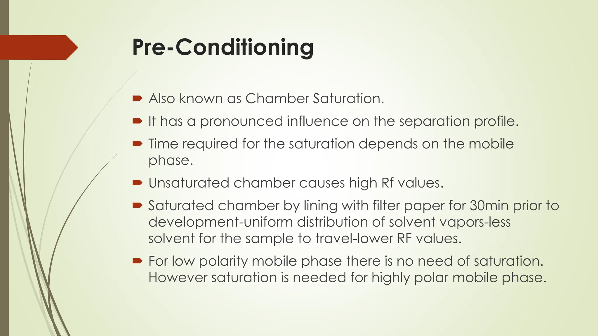 Pre-Conditioning
 Also known as Chamber Saturation.
 It has a pronounced influence on the separation profile.
 Time required for the saturation depends on the mobile
phase.
 Unsaturated chamber causes high Rf values.
 Saturated chamber by lining with filter paper for 30min prior to
development-uniform distribution of solvent vapors-less
solvent for the sample to travel-lower RF values.
 For low polarity mobile phase there is no need of saturation.
However saturation is needed for highly polar mobile phase.
 