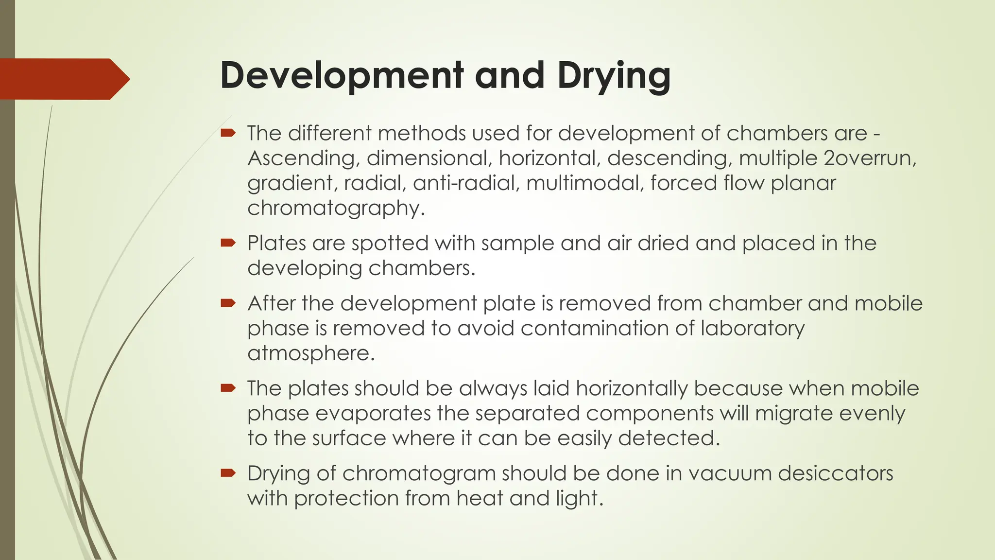 Development and Drying
 The different methods used for development of chambers are -
Ascending, dimensional, horizontal, descending, multiple 2overrun,
gradient, radial, anti-radial, multimodal, forced flow planar
chromatography.
 Plates are spotted with sample and air dried and placed in the
developing chambers.
 After the development plate is removed from chamber and mobile
phase is removed to avoid contamination of laboratory
atmosphere.
 The plates should be always laid horizontally because when mobile
phase evaporates the separated components will migrate evenly
to the surface where it can be easily detected.
 Drying of chromatogram should be done in vacuum desiccators
with protection from heat and light.
 