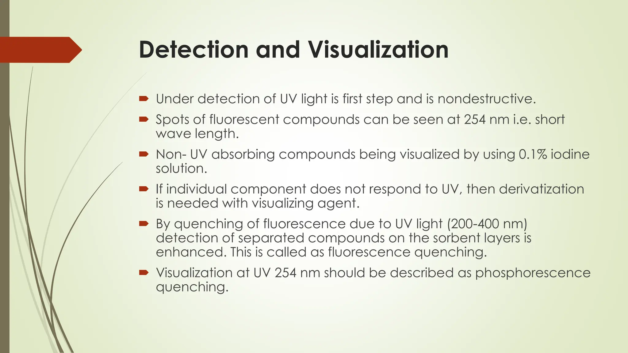 Detection and Visualization
 Under detection of UV light is first step and is nondestructive.
 Spots of fluorescent compounds can be seen at 254 nm i.e. short
wave length.
 Non- UV absorbing compounds being visualized by using 0.1% iodine
solution.
 If individual component does not respond to UV, then derivatization
is needed with visualizing agent.
 By quenching of fluorescence due to UV light (200-400 nm)
detection of separated compounds on the sorbent layers is
enhanced. This is called as fluorescence quenching.
 Visualization at UV 254 nm should be described as phosphorescence
quenching.
 