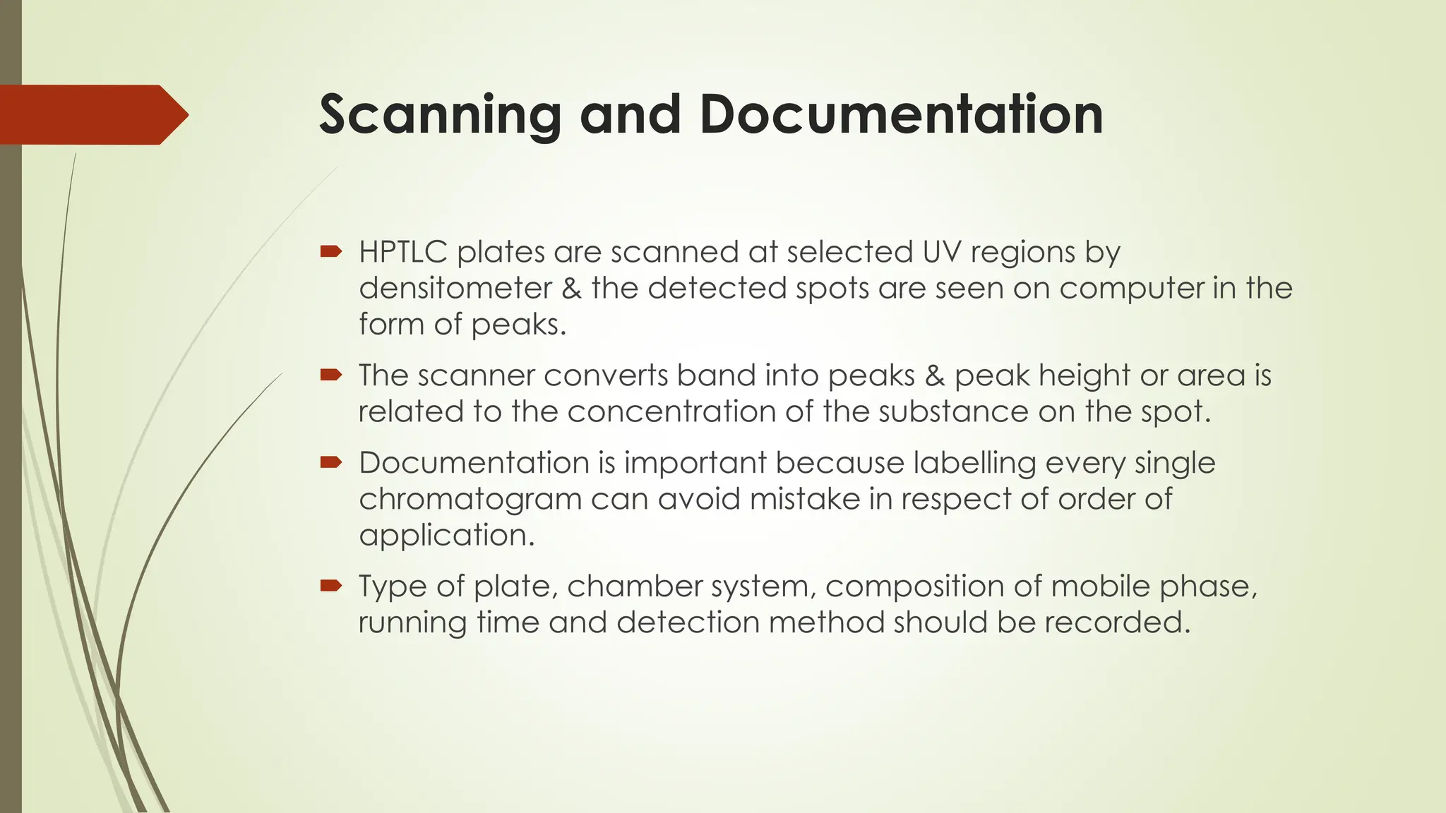 Scanning and Documentation
 HPTLC plates are scanned at selected UV regions by
densitometer & the detected spots are seen on computer in the
form of peaks.
 The scanner converts band into peaks & peak height or area is
related to the concentration of the substance on the spot.
 Documentation is important because labelling every single
chromatogram can avoid mistake in respect of order of
application.
 Type of plate, chamber system, composition of mobile phase,
running time and detection method should be recorded.
 