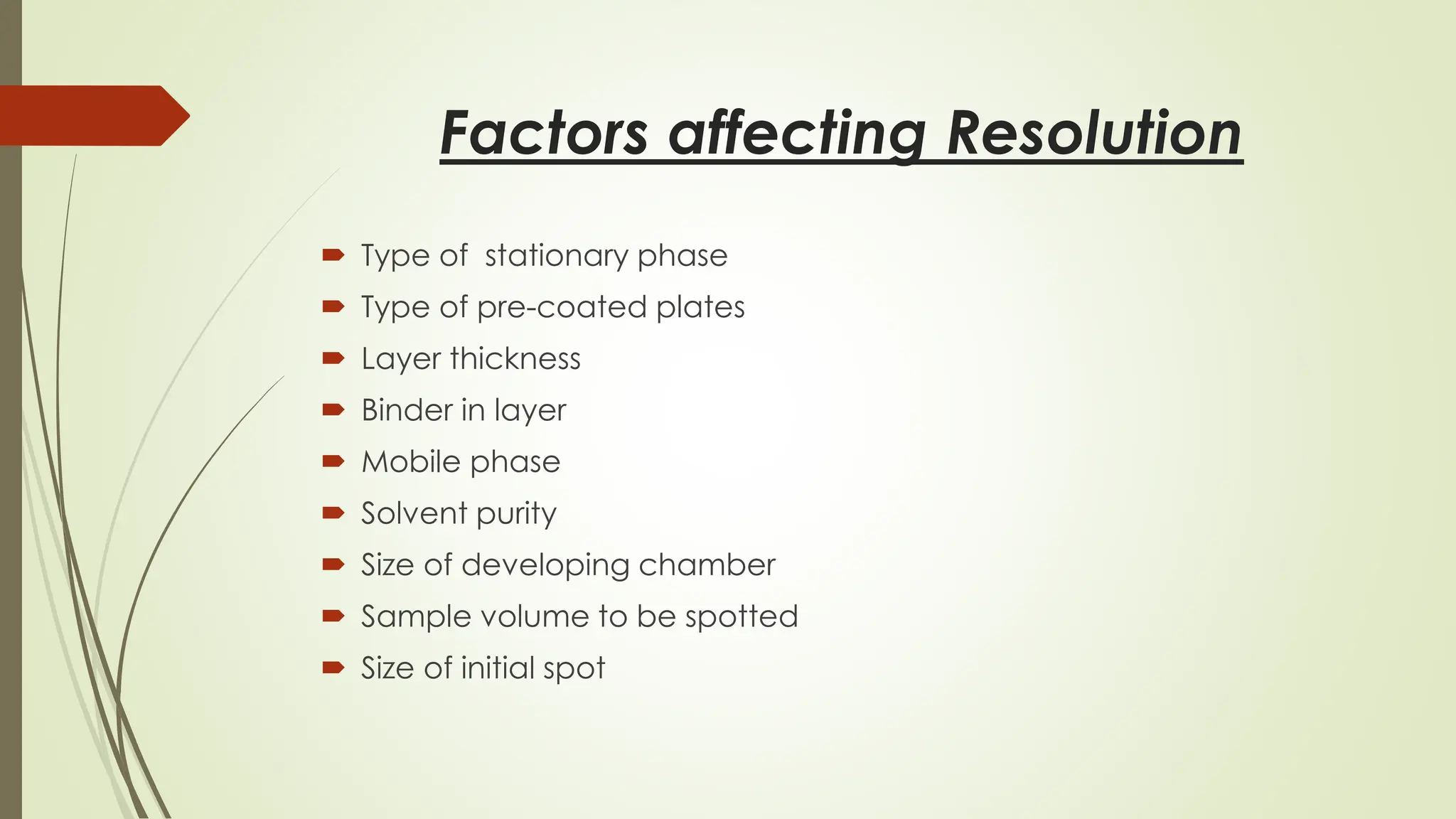 Factors affecting Resolution
 Type of stationary phase
 Type of pre-coated plates
 Layer thickness
 Binder in layer
 Mobile phase
 Solvent purity
 Size of developing chamber
 Sample volume to be spotted
 Size of initial spot
 