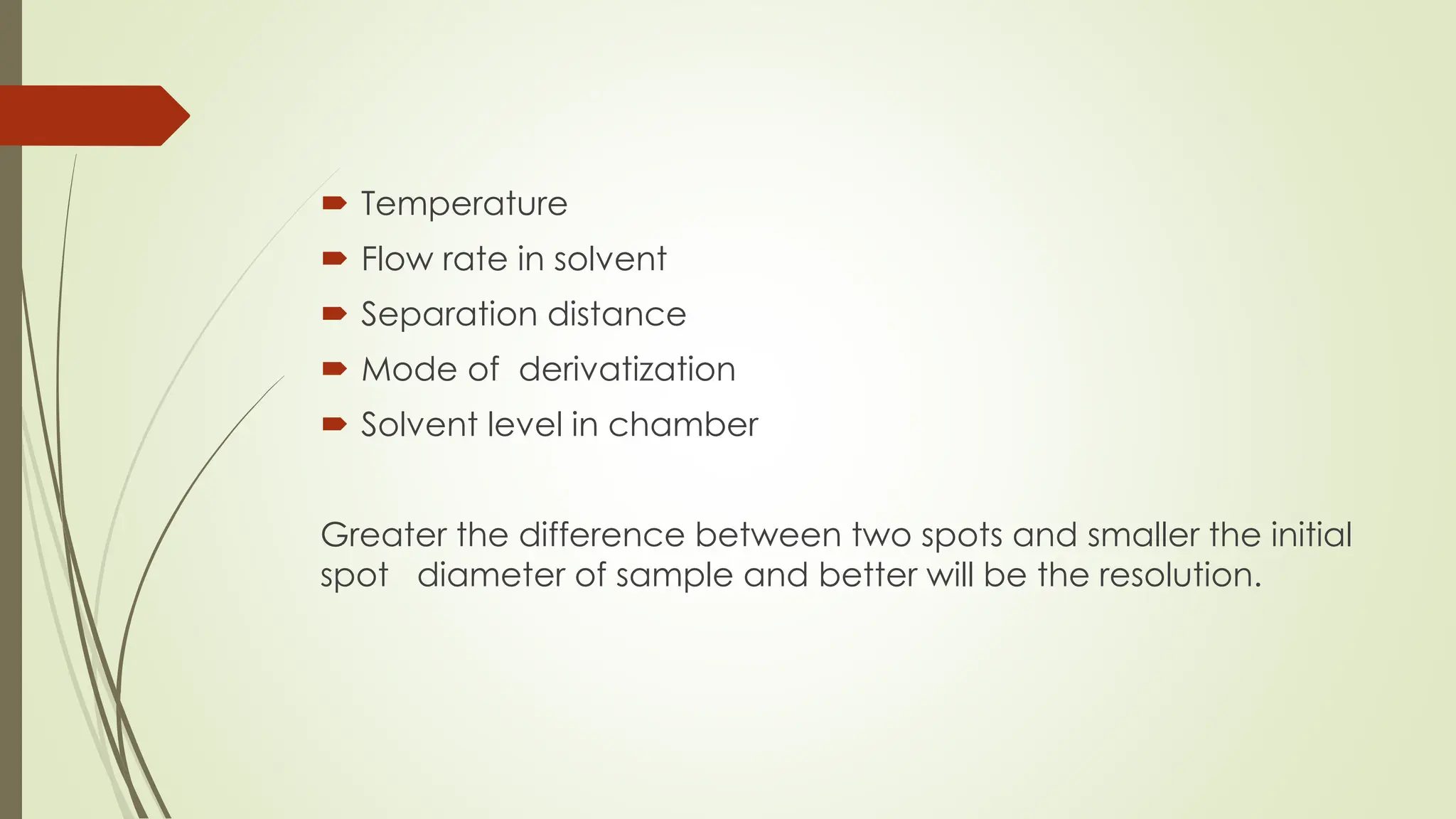  Temperature
 Flow rate in solvent
 Separation distance
 Mode of derivatization
 Solvent level in chamber
Greater the difference between two spots and smaller the initial
spot diameter of sample and better will be the resolution.
 