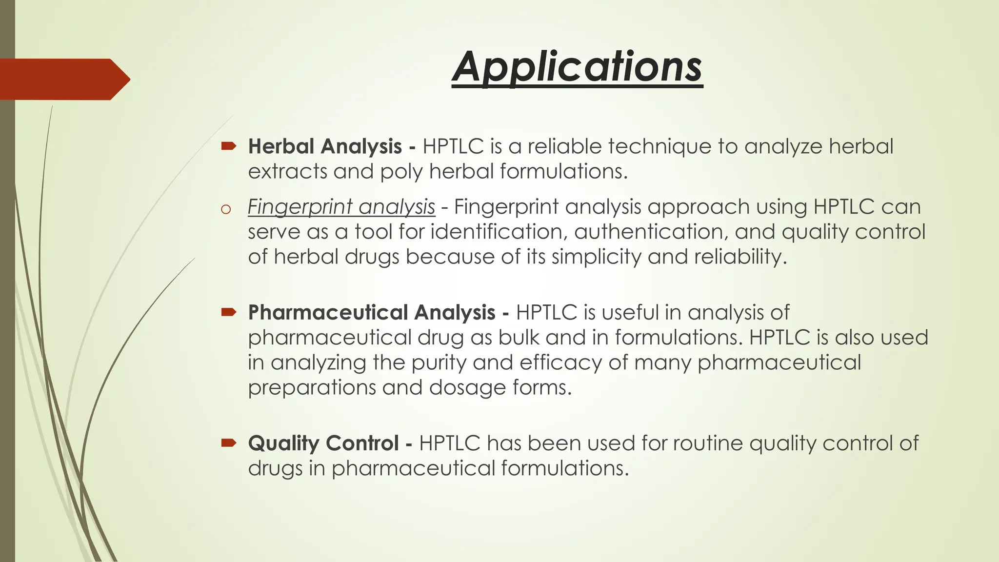 Applications
 Herbal Analysis - HPTLC is a reliable technique to analyze herbal
extracts and poly herbal formulations.
o Fingerprint analysis - Fingerprint analysis approach using HPTLC can
serve as a tool for identification, authentication, and quality control
of herbal drugs because of its simplicity and reliability.
 Pharmaceutical Analysis - HPTLC is useful in analysis of
pharmaceutical drug as bulk and in formulations. HPTLC is also used
in analyzing the purity and efficacy of many pharmaceutical
preparations and dosage forms.
 Quality Control - HPTLC has been used for routine quality control of
drugs in pharmaceutical formulations.
 