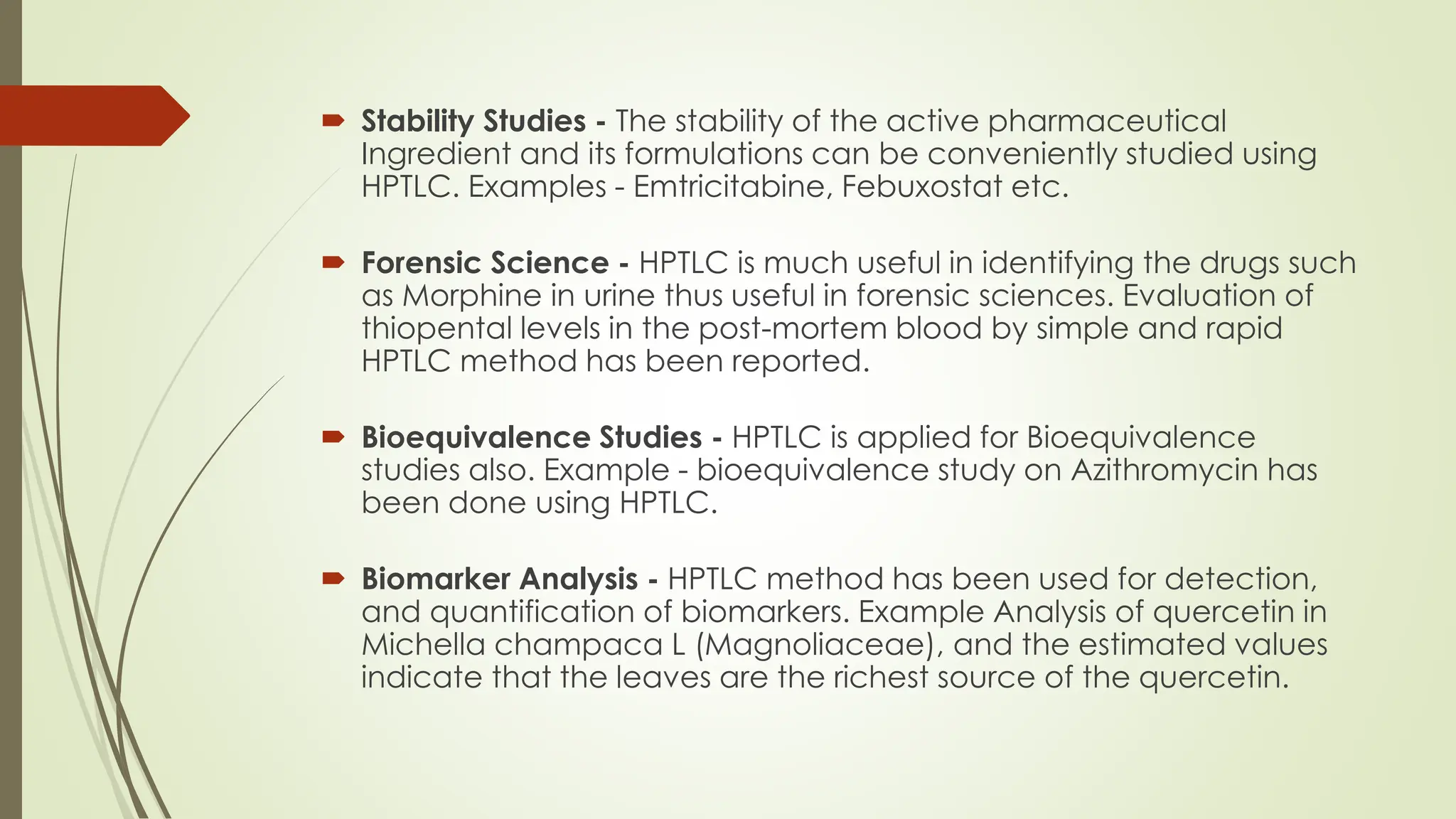  Stability Studies - The stability of the active pharmaceutical
Ingredient and its formulations can be conveniently studied using
HPTLC. Examples - Emtricitabine, Febuxostat etc.
 Forensic Science - HPTLC is much useful in identifying the drugs such
as Morphine in urine thus useful in forensic sciences. Evaluation of
thiopental levels in the post-mortem blood by simple and rapid
HPTLC method has been reported.
 Bioequivalence Studies - HPTLC is applied for Bioequivalence
studies also. Example - bioequivalence study on Azithromycin has
been done using HPTLC.
 Biomarker Analysis - HPTLC method has been used for detection,
and quantification of biomarkers. Example Analysis of quercetin in
Michella champaca L (Magnoliaceae), and the estimated values
indicate that the leaves are the richest source of the quercetin.
 