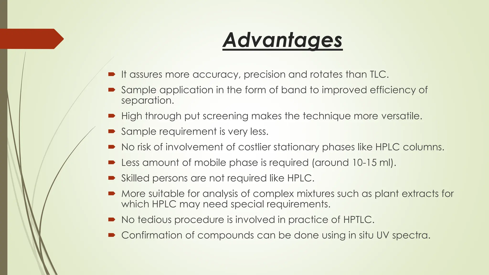 Advantages
 It assures more accuracy, precision and rotates than TLC.
 Sample application in the form of band to improved efficiency of
separation.
 High through put screening makes the technique more versatile.
 Sample requirement is very less.
 No risk of involvement of costlier stationary phases like HPLC columns.
 Less amount of mobile phase is required (around 10-15 ml).
 Skilled persons are not required like HPLC.
 More suitable for analysis of complex mixtures such as plant extracts for
which HPLC may need special requirements.
 No tedious procedure is involved in practice of HPTLC.
 Confirmation of compounds can be done using in situ UV spectra.
 