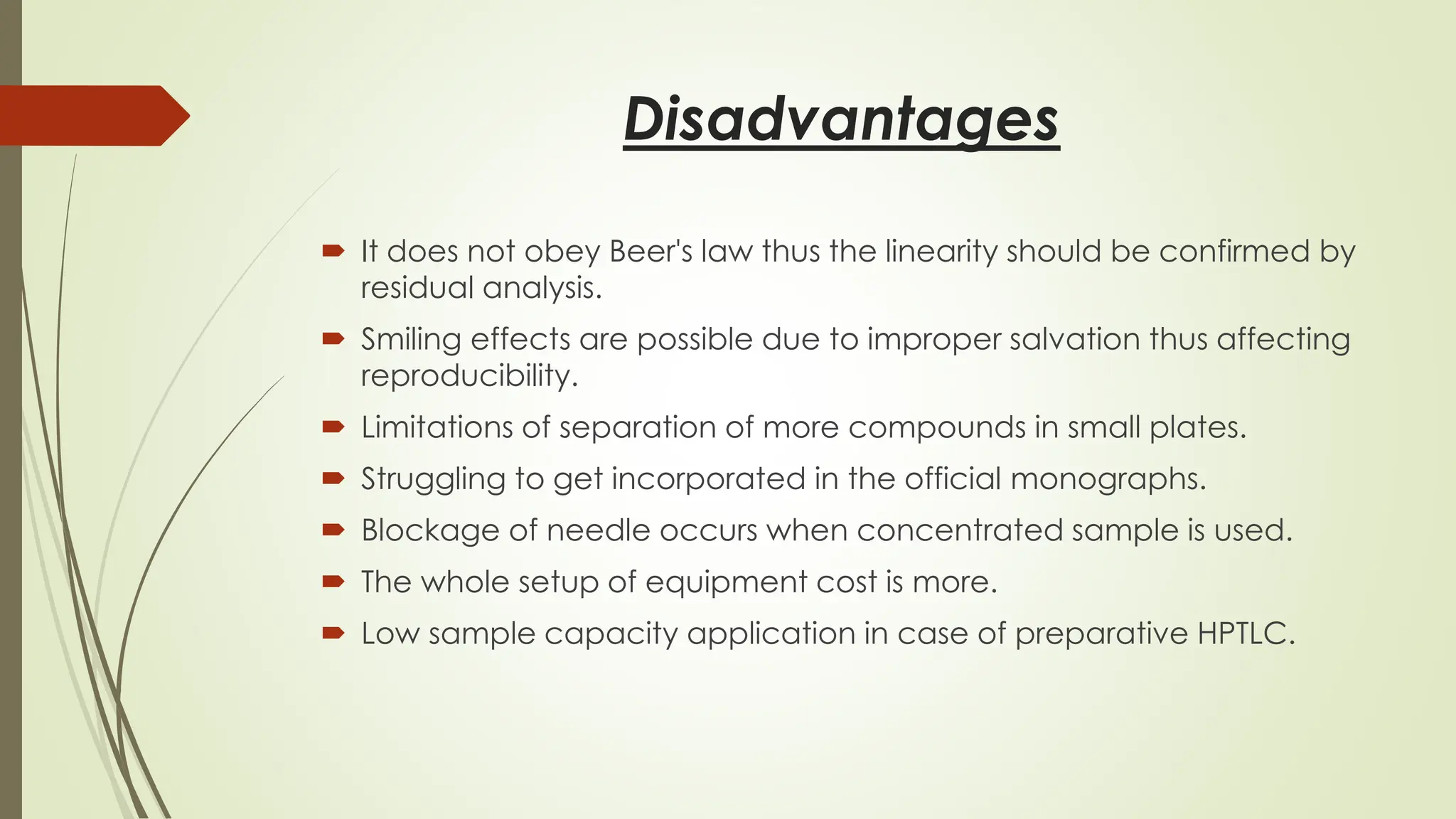Disadvantages
 It does not obey Beer's law thus the linearity should be confirmed by
residual analysis.
 Smiling effects are possible due to improper salvation thus affecting
reproducibility.
 Limitations of separation of more compounds in small plates.
 Struggling to get incorporated in the official monographs.
 Blockage of needle occurs when concentrated sample is used.
 The whole setup of equipment cost is more.
 Low sample capacity application in case of preparative HPTLC.
 