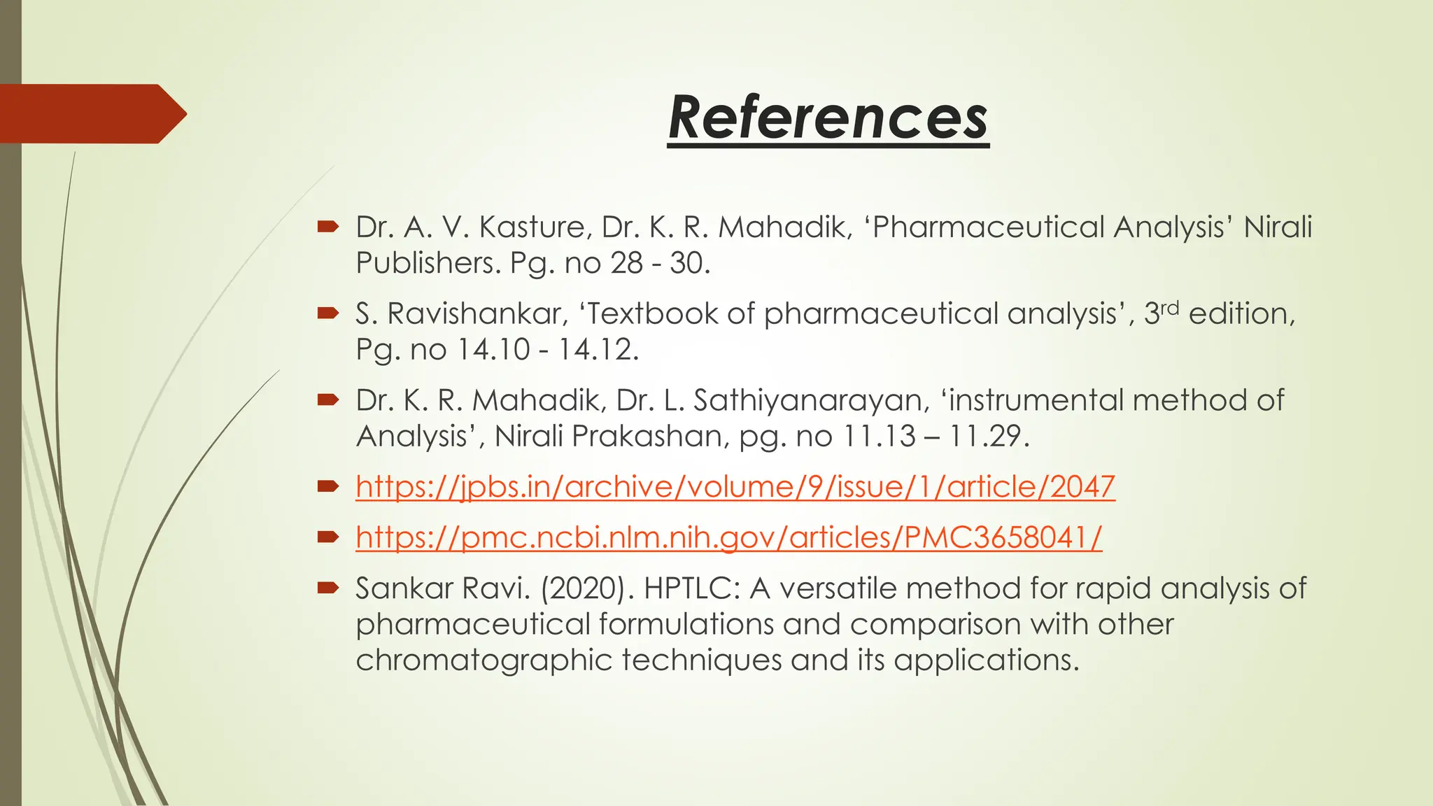 References
 Dr. A. V. Kasture, Dr. K. R. Mahadik, ‘Pharmaceutical Analysis’ Nirali
Publishers. Pg. no 28 - 30.
 S. Ravishankar, ‘Textbook of pharmaceutical analysis’, 3rd edition,
Pg. no 14.10 - 14.12.
 Dr. K. R. Mahadik, Dr. L. Sathiyanarayan, ‘instrumental method of
Analysis’, Nirali Prakashan, pg. no 11.13 – 11.29.
 https://jpbs.in/archive/volume/9/issue/1/article/2047
 https://pmc.ncbi.nlm.nih.gov/articles/PMC3658041/
 Sankar Ravi. (2020). HPTLC: A versatile method for rapid analysis of
pharmaceutical formulations and comparison with other
chromatographic techniques and its applications.
 