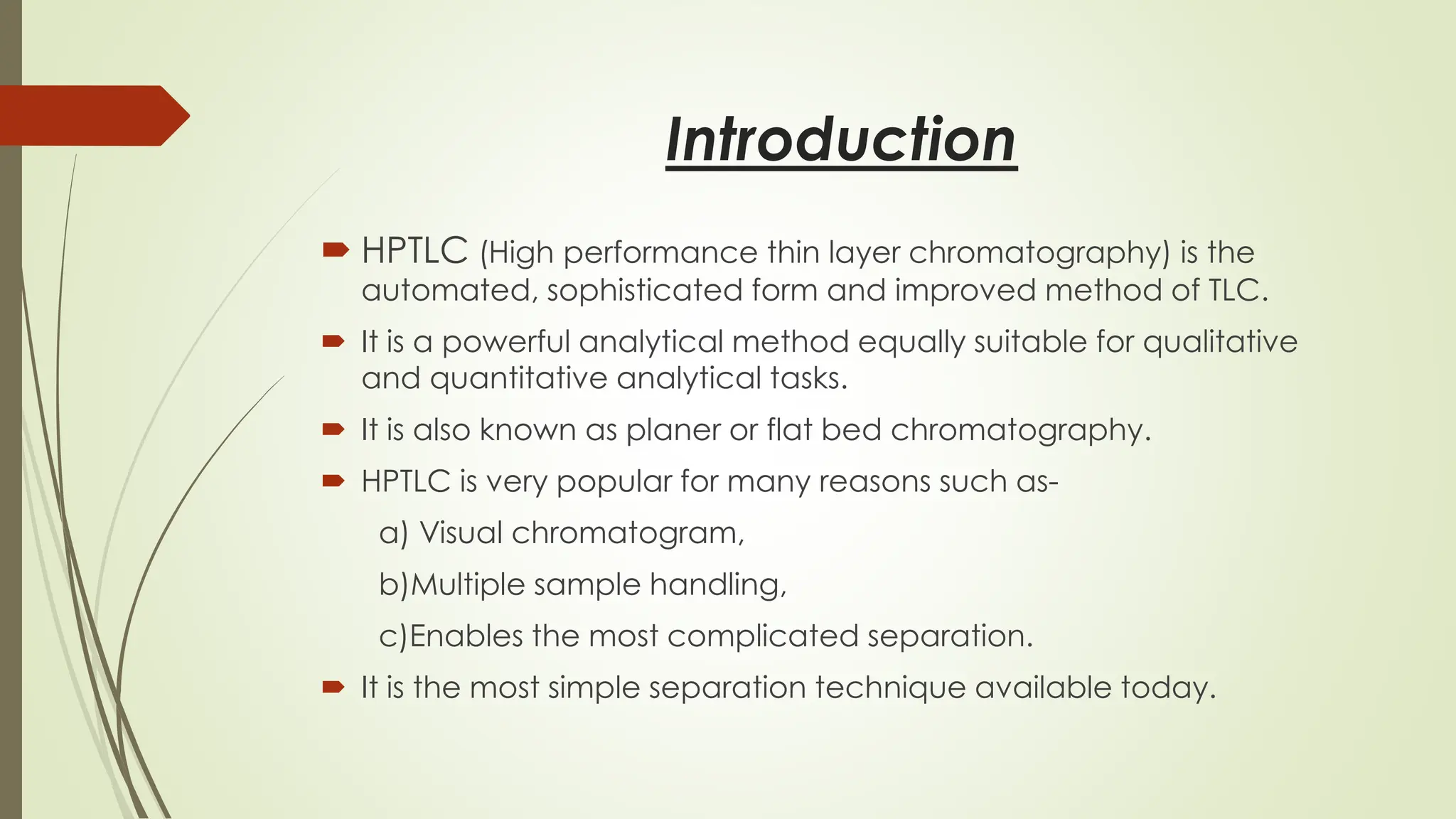 Introduction
 HPTLC (High performance thin layer chromatography) is the
automated, sophisticated form and improved method of TLC.
 It is a powerful analytical method equally suitable for qualitative
and quantitative analytical tasks.
 It is also known as planer or flat bed chromatography.
 HPTLC is very popular for many reasons such as-
a) Visual chromatogram,
b)Multiple sample handling,
c)Enables the most complicated separation.
 It is the most simple separation technique available today.
 