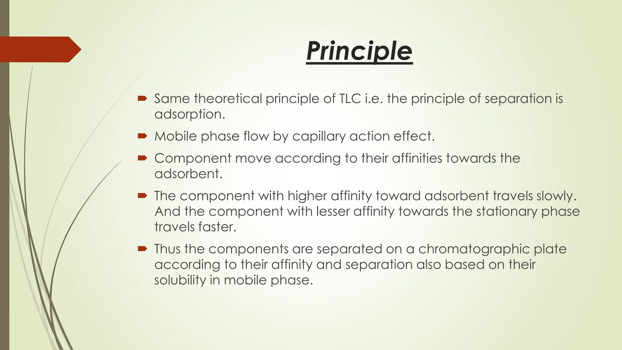 Principle
 Same theoretical principle of TLC i.e. the principle of separation is
adsorption.
 Mobile phase flow by capillary action effect.
 Component move according to their affinities towards the
adsorbent.
 The component with higher affinity toward adsorbent travels slowly.
And the component with lesser affinity towards the stationary phase
travels faster.
 Thus the components are separated on a chromatographic plate
according to their affinity and separation also based on their
solubility in mobile phase.
 