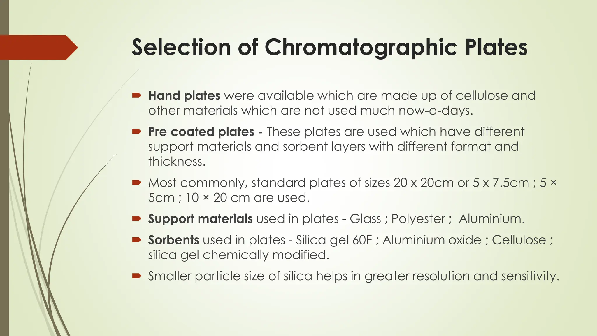 Selection of Chromatographic Plates
 Hand plates were available which are made up of cellulose and
other materials which are not used much now-a-days.
 Pre coated plates - These plates are used which have different
support materials and sorbent layers with different format and
thickness.
 Most commonly, standard plates of sizes 20 x 20cm or 5 x 7.5cm ; 5 ×
5cm ; 10 × 20 cm are used.
 Support materials used in plates - Glass ; Polyester ; Aluminium.
 Sorbents used in plates - Silica gel 60F ; Aluminium oxide ; Cellulose ;
silica gel chemically modified.
 Smaller particle size of silica helps in greater resolution and sensitivity.
 
