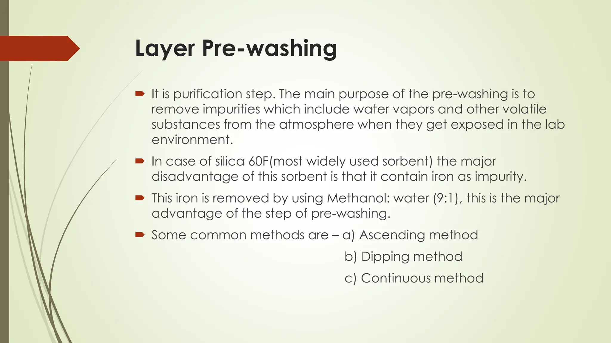 Layer Pre-washing
 It is purification step. The main purpose of the pre-washing is to
remove impurities which include water vapors and other volatile
substances from the atmosphere when they get exposed in the lab
environment.
 In case of silica 60F(most widely used sorbent) the major
disadvantage of this sorbent is that it contain iron as impurity.
 This iron is removed by using Methanol: water (9:1), this is the major
advantage of the step of pre-washing.
 Some common methods are – a) Ascending method
b) Dipping method
c) Continuous method
 