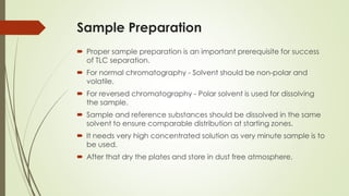 Sample Preparation
 Proper sample preparation is an important prerequisite for success
of TLC separation.
 For normal chromatography - Solvent should be non-polar and
volatile.
 For reversed chromatography - Polar solvent is used for dissolving
the sample.
 Sample and reference substances should be dissolved in the same
solvent to ensure comparable distribution at starting zones.
 It needs very high concentrated solution as very minute sample is to
be used.
 After that dry the plates and store in dust free atmosphere.
 