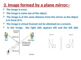 3. Image formed by a plane mirror:-
 The image is erect.
 The image is same size of the object.
 The image is at the same distance from the mirror as the object
is in front of it.
 The image is virtual (Cannot not be obtained on a screen).
 In the image, the right side appears left and the left side
appears right
 
