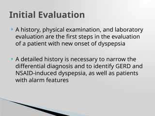  A history, physical examination, and laboratory
evaluation are the first steps in the evaluation
of a patient with new onset of dyspepsia
 A detailed history is necessary to narrow the
differential diagnosis and to identify GERD and
NSAID-induced dyspepsia, as well as patients
with alarm features
Initial Evaluation
 