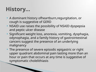  A dominant history ofheartburn,regurgitation, or
cough is suggestive of GERD
 NSAID use raises the possibility of NSAID dyspepsia
and peptic ulcer disease
 Significant weight loss, anorexia, vomiting, dysphagia,
odynophagia, and a family history of gastrointestinal
cancers suggest the presence of an underlying
malignancy
 The presence of severe episodic epigastric or right
upper quadrant abdominal pain lasting more than an
hour or pain that occurs at any time is suggestive of
symptomatic cholelithiasis
History…
 