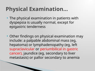  The physical examination in patients with
dyspepsia is usually normal, except for
epigastric tenderness
 Other findings on physical examination may
include: a palpable abdominal mass (eg,
hepatoma) or lymphadenopathy (eg, left
supraclavicular or periumbilical in gastric
cancer), jaundice (eg, secondary to liver
metastasis) or pallor secondary to anemia
Physical Examination…
 