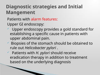 Patients with alarm features:
Upper GI endoscopy:
 Upper endoscopy provides a gold standard for
establishing a specific cause in patients with
upper abdominal pain.
 Biopsies of the stomach should be obtained to
rule out Helicobacter pylori .
 Patients with H. pylori should receive
eradication therapy in addition to treatment
based on the underlying diagnosis
Diagnostic strategies and Initial
Mangement
 