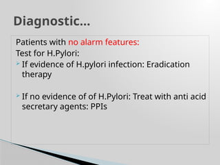 Patients with no alarm features:
Test for H.Pylori:
 If evidence of H.pylori infection: Eradication
therapy
 If no evidence of of H.Pylori: Treat with anti acid
secretary agents: PPIs
Diagnostic…
 