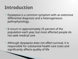  Dyspepsia is a common symptom with an extensive
differential diagnosis and a heterogeneous
pathophysiology.
 It occurs in approximately 25 percent of the
population each year, but most affected people do
not seek medical care
 Although dyspepsia does not affect survival, it is
responsible for substantial health care costs and
significantly affects quality of life
Introduction
 