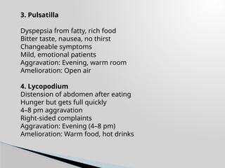 3. Pulsatilla
Dyspepsia from fatty, rich food
Bitter taste, nausea, no thirst
Changeable symptoms
Mild, emotional patients
Aggravation: Evening, warm room
Amelioration: Open air
4. Lycopodium
Distension of abdomen after eating
Hunger but gets full quickly
4–8 pm aggravation
Right-sided complaints
Aggravation: Evening (4–8 pm)
Amelioration: Warm food, hot drinks
 