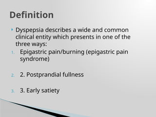  Dyspepsia describes a wide and common
clinical entity which presents in one of the
three ways:
1. Epigastric pain/burning (epigastric pain
syndrome)
2. 2. Postprandial fullness
3. 3. Early satiety
Definition
 
