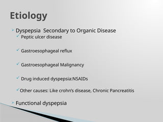  Dyspepsia Secondary to Organic Disease
 Peptic ulcer disease
 Gastroesophageal reflux
 Gastroesophageal Malignancy
 Drug induced dyspepsia:NSAIDs
Other causes: Like crohn’s disease, Chronic Pancreatitis
 Functional dyspepsia
Etiology
 
