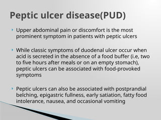  Upper abdominal pain or discomfort is the most
prominent symptom in patients with peptic ulcers
 While classic symptoms of duodenal ulcer occur when
acid is secreted in the absence of a food buffer (i.e, two
to five hours after meals or on an empty stomach),
peptic ulcers can be associated with food-provoked
symptoms
 Peptic ulcers can also be associated with postprandial
belching, epigastric fullness, early satiation, fatty food
intolerance, nausea, and occasional vomiting
Peptic ulcer disease(PUD)
 