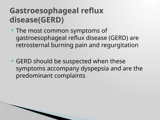  The most common symptoms of
gastroesophageal reflux disease (GERD) are
retrosternal burning pain and regurgitation
 GERD should be suspected when these
symptoms accompany dyspepsia and are the
predominant complaints
Gastroesophageal reflux
disease(GERD)
 