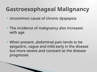 Uncommon cause of chronic dyspepsia
 The incidence of malignancy also increases
with age.
 When present, abdominal pain tends to be
epigastric, vague and mild early in the disease
but more severe and constant as the disease
progresses
Gastroesophageal Malignancy
 