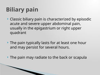  Classic biliary pain is characterized by episodic
acute and severe upper abdominal pain,
usually in the epigastrium or right upper
quadrant
 The pain typically lasts for at least one hour
and may persist for several hours.
 The pain may radiate to the back or scapula
Biliary pain
 