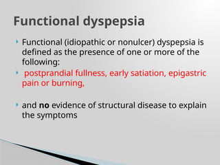  Functional (idiopathic or nonulcer) dyspepsia is
defined as the presence of one or more of the
following:
 postprandial fullness, early satiation, epigastric
pain or burning,
 and no evidence of structural disease to explain
the symptoms
Functional dyspepsia
 
